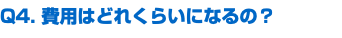 Q4. 費用はどれくらいになるの？